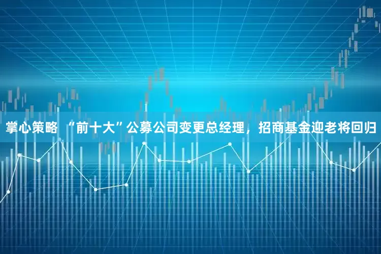 掌心策略  “前十大”公募公司变更总经理，招商基金迎老将回归