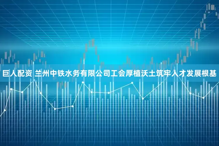 巨人配资 兰州中铁水务有限公司工会厚植沃土筑牢人才发展根基