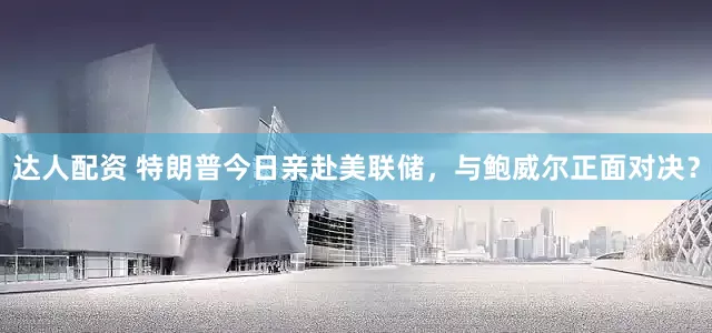 达人配资 特朗普今日亲赴美联储，与鲍威尔正面对决？