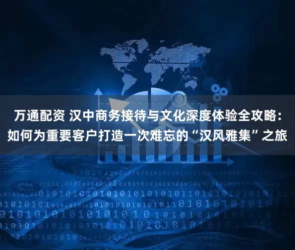 万通配资 汉中商务接待与文化深度体验全攻略：如何为重要客户打造一次难忘的“汉风雅集”之旅