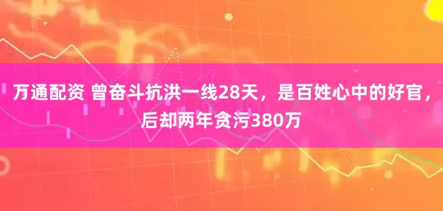 万通配资 曾奋斗抗洪一线28天，是百姓心中的好官，后却两年贪污380万